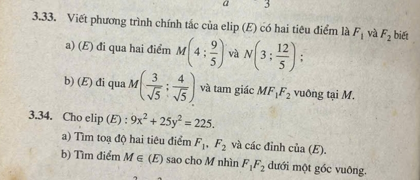 a 3
3.33. Viết phương trình chính tắc của elip (E) có hai tiêu điểm là F_1 và F_2 biết 
a) (E) đi qua hai điểm M(4; 9/5 ) và N(3; 12/5 ); 
b) (E) đi qua M( 3/sqrt(5) ; 4/sqrt(5) ) và tam giác MF_1F_2 vuông tại M. 
3.34. Cho elip (E) : 9x^2+25y^2=225. 
a) Tìm toạ độ hai tiêu điểm F_1, F_2 và các đỉnh của (E). 
b) Tìm điểm M∈ (E) sao cho M nhìn F_1F_2 dưới một góc vuông.