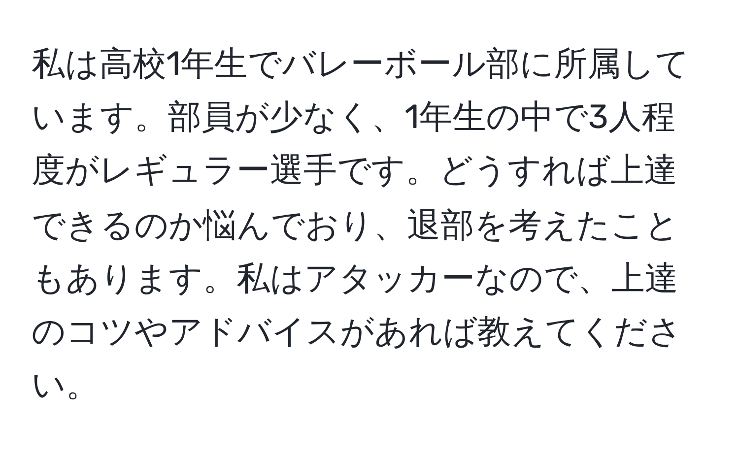 私は高校1年生でバレーボール部に所属しています。部員が少なく、1年生の中で3人程度がレギュラー選手です。どうすれば上達できるのか悩んでおり、退部を考えたこともあります。私はアタッカーなので、上達のコツやアドバイスがあれば教えてください。