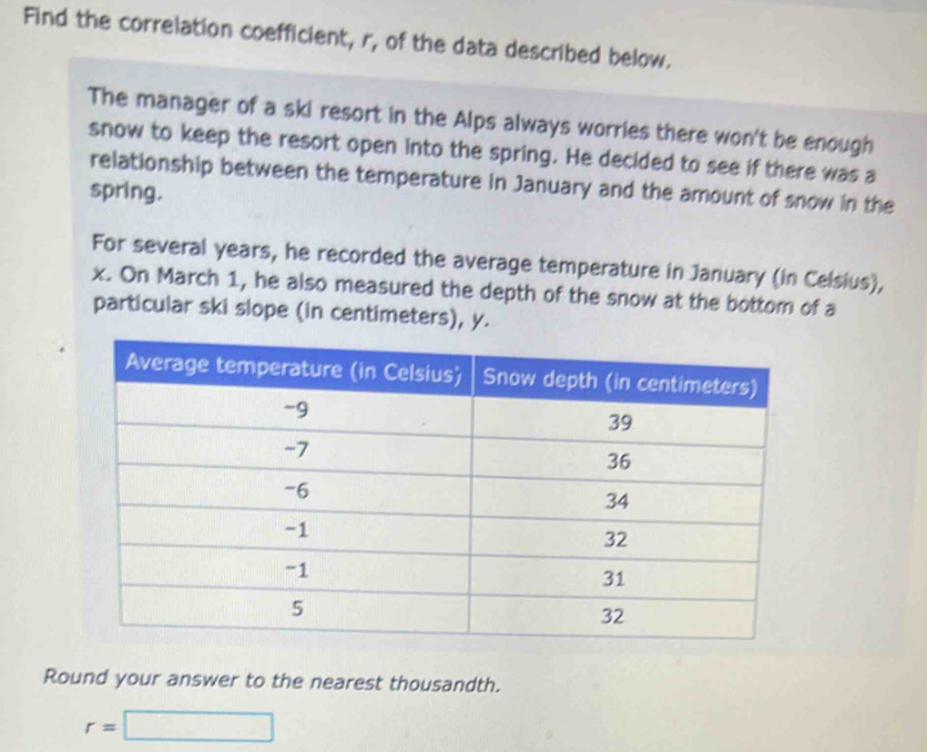 Find the correlation coefficient, r, of the data described below. 
The manager of a ski resort in the Alps always worries there won't be enough 
snow to keep the resort open into the spring. He decided to see if there was a 
relationship between the temperature in January and the amount of snow in the 
spring. 
For several years, he recorded the average temperature in January (in Celsius),
x. On March 1, he also measured the depth of the snow at the bottom of a 
particular ski slope (in centimeters), y. 
Round your answer to the nearest thousandth.
r=□