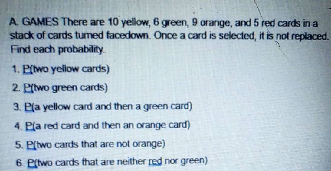 GAMES There are 10 yellow, 6 green, 9 orange, and 5 red cards in a 
stack of cards turned facedown. Once a card is selected, it is not replaced. 
Find each probability. 
1. P(two yellow cards) 
2. P(two green cards) 
3. (a yellow card and then a green card) 
4. (a red card and then an orange card) 
5. P(two cards that are not orange) 
6. P(two cards that are neither red nor green)