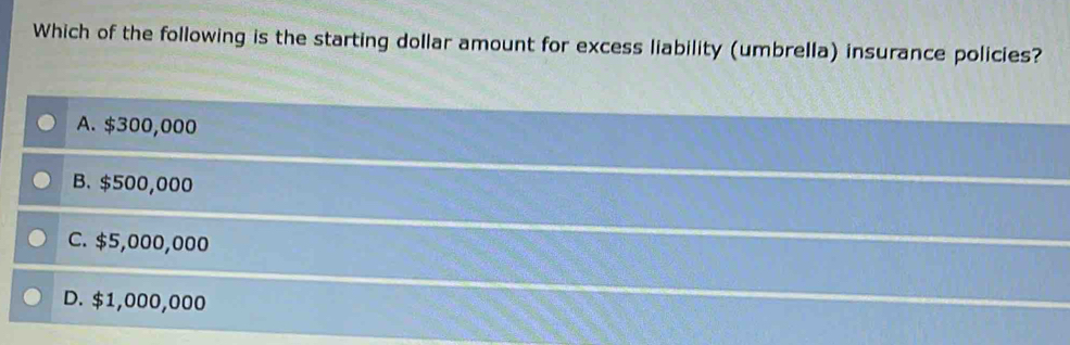 Which of the following is the starting dollar amount for excess liability (umbrella) insurance policies?
A. $300,000
B. $500,000
C. $5,000,000
D. $1,000,000