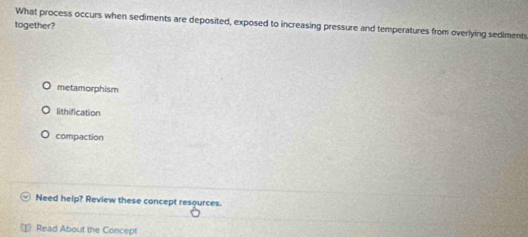 What process occurs when sediments are deposited, exposed to increasing pressure and temperatures from overlying sediments
together?
metamorphism
lithification
compaction
Need help? Review these concept resources.
Read About the Concept