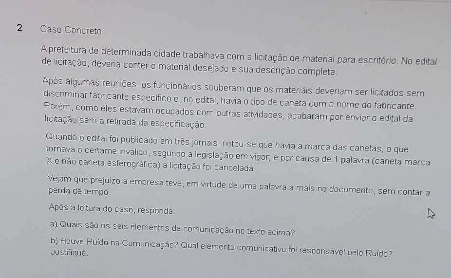 Caso Concreto 
A prefeitura de determinada cidade trabalhava com a licitação de material para escritório. No edital 
de licitação, deveria conter o material desejado e sua descrição completa. 
Após algumas reuniões, os funcionários souberam que os materiais deveriam ser licitados sem 
discriminar fabricante específico e, no edital, havia o tipo de caneta com o nome do fabricante. 
Porém, como eles estavam ocupados com outras atividades, acabaram por enviar o edital da 
licitação sem a retirada da especificação. 
Quando o edital foi publicado em três jornais, notou-se que havia a marca das canetas, o que 
tornava o certame inválido, segundo a legislação em vigor; e por causa de 1 palavra (caneta marca 
X e não caneta esferográfica) a licitação foi cancelada. 
Vejam que prejuízo a empresa teve, em virtude de uma palavra a mais no documento, sem contar a 
perda de tempo. 
Após a leitura do caso, responda: 
a) Quais são os seis elementos da comunicação no texto acima? 
b) Houve Ruído na Comunicação? Qual elemento comunicativo foi responsável pelo Ruído? 
Justifique.