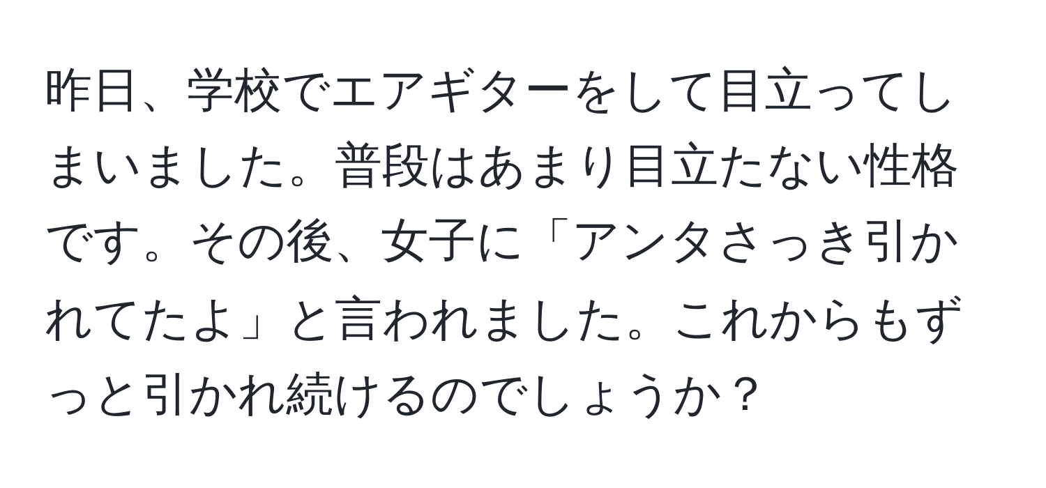 昨日、学校でエアギターをして目立ってしまいました。普段はあまり目立たない性格です。その後、女子に「アンタさっき引かれてたよ」と言われました。これからもずっと引かれ続けるのでしょうか？