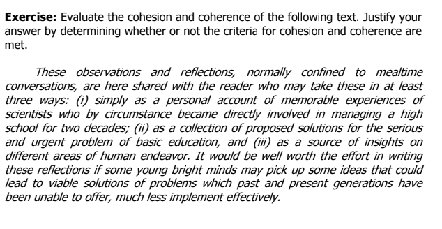 Evaluate the cohesion and coherence of the following text. Justify your 
answer by determining whether or not the criteria for cohesion and coherence are 
met. 
These observations and reflections, normally confined to mealtime 
conversations, are here shared with the reader who may take these in at least 
three ways: (i) simply as a personal account of memorable experiences of 
scientists who by circumstance became directly involved in managing a high 
school for two decades; (ii) as a collection of proposed solutions for the serious 
and urgent problem of basic education, and (iii) as a source of insights on 
different areas of human endeavor. It would be well worth the effort in writing 
these reflections if some young bright minds may pick up some ideas that could 
lead to viable solutions of problems which past and present generations have 
been unable to offer, much less implement effectively.