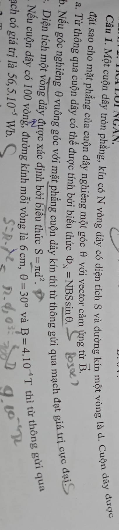TRà LÔT NGAn. 
Câu 1. Một cuộn dây tròn phẳng, kín có N vòng dây có diện tích S và đường kín một vòng là d. Cuộn dây được 
đặt sao cho mặt phẳng của cuộn dây nghiêng một góc θ với vector cảm ứng từ vector B. 
a. Từ thông qua cuộn dây có thể được tính bởi biểu thức Phi _N=NBSsin θ. 
b. Nếu góc nghiêng θ vuông góc với mặt phẳng cuộn dây kín thì từ thông gửi qua mạch đạt giá trị cực đại, 
c. Diện tích một vòng dây được xác định bởi biểu thức S=π d^2. 
Nếu cuộn dây có 100 vòng, đường kính mỗi vòng là 6 cm, θ =30° và B=4.10^(-4)T thì từ thông gửi qua 
ạch có giá trị là 56,5.10^(-5)Wb.