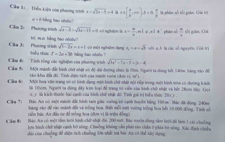 Điều kiện của phương trình x-sqrt(2x-5)=4 là x∈ [ a/b ;+∈fty );b>0; a/b  là phân số tối giản. Giá trị
a+b bằng bao nhiêu?
Câu 2: Phương trình sqrt(x-3)-sqrt(3x-15)=0 có nghiệm là x= m/n ;mì ¢,nī ¥ǐ phān só  m/n  tối gián. Giá
trị m.n bằng bao nhiêu?
Câu 3: Phương trình sqrt(3-2x)=x+1 có một nghiệm dạng x_0=a+sqrt(b) với a, b là các số nguyên. Giá trị
biểu thức T=2a+3b bằng bao nhiêu ?
Câu 4: Tính tổng các nghiệm của phương trình sqrt(3x^2-7x-5)=|x-4|
Câu 5: Một mảnh đất hình chữ nhật có độ dài đường chéo là 50m. Người ta dùng hết 140m hàng rào đề
rào khu đất đó. Tính diện tích của mảnh vườn (đơn vị: m^2).
Câu 6: Một hoa văn trang trí có hình dạng một hình chữ nhật nội tiếp trong một hình tròn có đường kính
là 10cm. Người ta dùng dây kim loại đề trang trí viền của hình chữ nhật và hết 28cm dây. Gọi
x, y là kích thước hai cạnh của hình chữ nhật đó. Tính giá trị biểu thức 20x.y .
Câu 7: Bác An có một mảnh đất hình tam giác vuông có cạnh huyền bằng 100m. Bác đã dùng 240m
hàng rào đề rào mảnh đất và trồng hoa. Biết mỗi mét vuông trồng hoa hết 10.000 đồng. Tính số
tiền bác An đầu tư đề trồng hoa (đơn vị là triệu đồng)
Câu 8: Bác An có một tấm lưới hình chữ nhật dài 200 mét. Bác muốn dùng tấm lưới để làm 1 cái chuồng
lợn hình chữ nhật cạnh bờ sông. Chuồng không cần phải rào chấn ở phía bờ sông. Xác định chiều
dài của chuồng đề diện tích chuồng lớn nhất mà bác An có thể xây dựng.