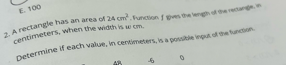 E. 100
2. A rectangle has an area of 24cm^2. Function f gives the length of the rectangle, in
centimeters, when the width is w cm.
Determine if each value, in centimeters, is a possible input of the function.
48 -6 0