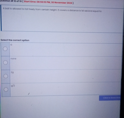 Question # 10 of 10 ( Start time: 08:50:10 PM, 30 November 2024 )
A ball is allowed to fall freely from certain height. It covers a distance is 1st second equal to:
Select the correct option
G
none
2g
g/2
Cack to Sove Ane