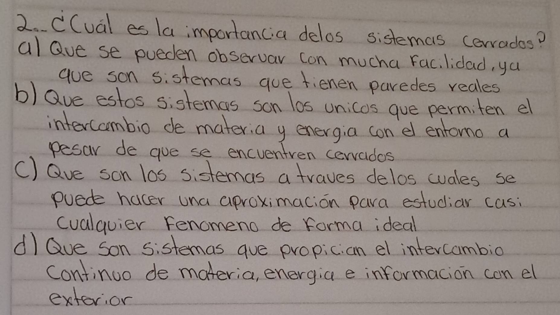 CCual es la importancia delos sistemas corrados?
al Que se pueden observar con mucha Fac, lidad, ya
aue son sistemas gue fienen paredes reales
b) Qve estos sistemas son los unicos gue permiten el
intercombio de materia y energia con el entomo a
pesar de gue se encventren cerrados
C) Qve son los sistemas a traves delos cuales se
puede hacer una aproximacion para estudiar casi
cualquier Fenomeno de forma ideal
dI Qve son sistemas gue propician el intercambio
Continuo de materia, energia e informacion con el
extevior