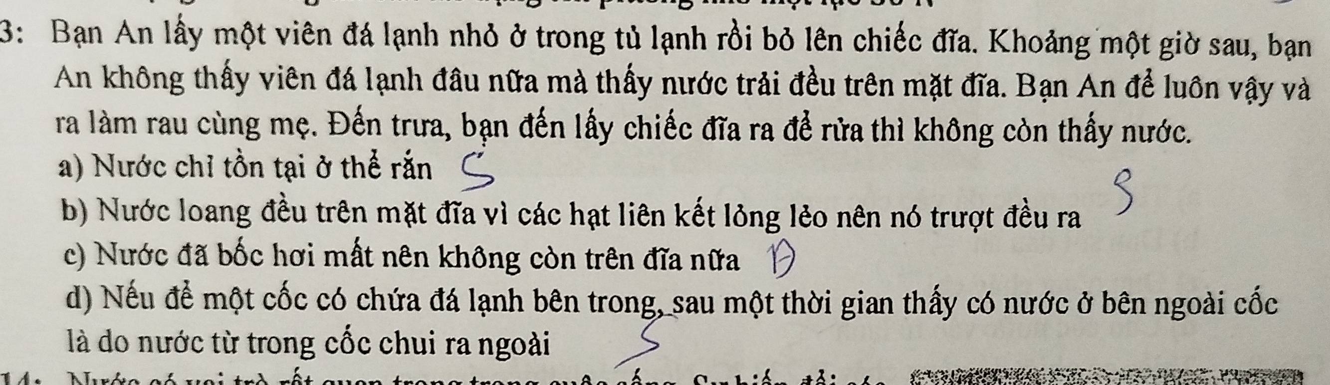 3: Bạn An lấy một viên đá lạnh nhỏ ở trong tủ lạnh rồi bỏ lên chiếc đĩa. Khoảng một giờ sau, bạn
An không thấy viên đá lạnh đầu nữa mà thấy nước trải đều trên mặt đĩa. Bạn An để luôn vậy và
ra làm rau cùng mẹ. Đến trưa, bạn đến lấy chiếc đĩa ra để rửa thì không còn thấy nước.
a) Nước chỉ tồn tại ở thể rắn
b) Nước loang đều trên mặt đĩa vì các hạt liên kết lỏng lẻo nên nó trượt đều ra
c) Nước đã bốc hơi mất nên không còn trên đĩa nữa
d) Nếu để một cốc có chứa đá lạnh bên trong, sau một thời gian thấy có nước ở bên ngoài cốc
là do nước từ trong cốc chui ra ngoài