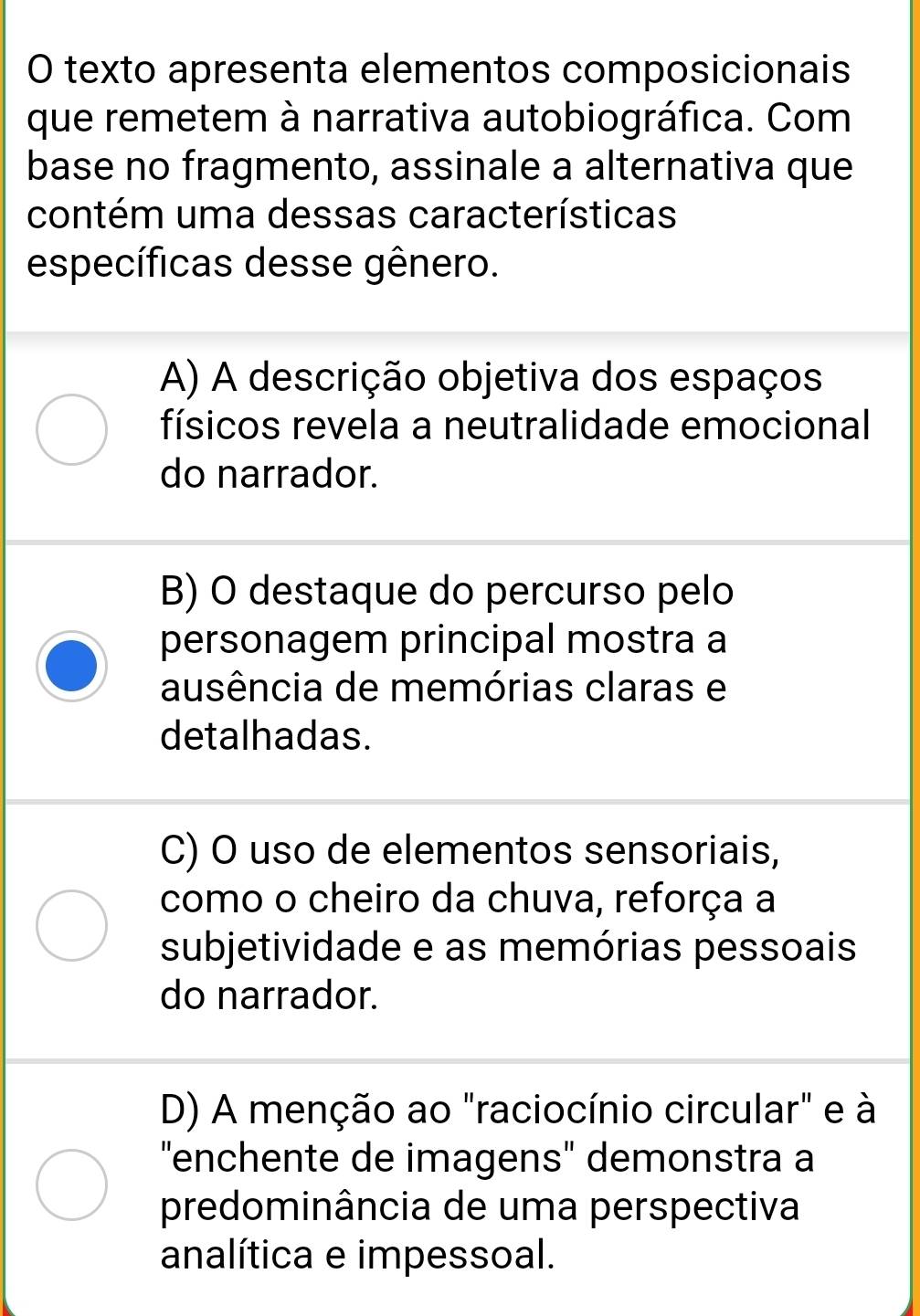 texto apresenta elementos composicionais
que remetem à narrativa autobiográfica. Com
base no fragmento, assinale a alternativa que
contém uma dessas características
específicas desse gênero.
A) A descrição objetiva dos espaços
físicos revela a neutralidade emocional
do narrador.
B) O destaque do percurso pelo
personagem principal mostra a
ausência de memórias claras e
detalhadas.
C) O uso de elementos sensoriais,
como o cheiro da chuva, reforça a
subjetividade e as memórias pessoais
do narrador.
D) A menção ao "raciocínio circular" e à
"enchente de imagens" demonstra a
predominância de uma perspectiva
analítica e impessoal.