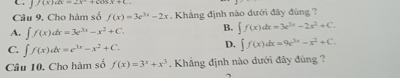 」 f(x)dx=2x^-+cos x+C. 
Câu 9. Cho hàm số f(x)=3e^(3x)-2x. Khẳng định nào dưới đây đúng ?
A. ∈t f(x)dx=3e^(3x)-x^2+C.
B. ∈t f(x)dx=3e^(3x)-2x^2+C.
C. ∈t f(x)dx=e^(3x)-x^2+C.
D. ∈t f(x)dx=9e^(3x)-x^2+C. 
Câu 10. Cho hàm số f(x)=3^x+x^3. Khắng định nào dưới đây đúng ?