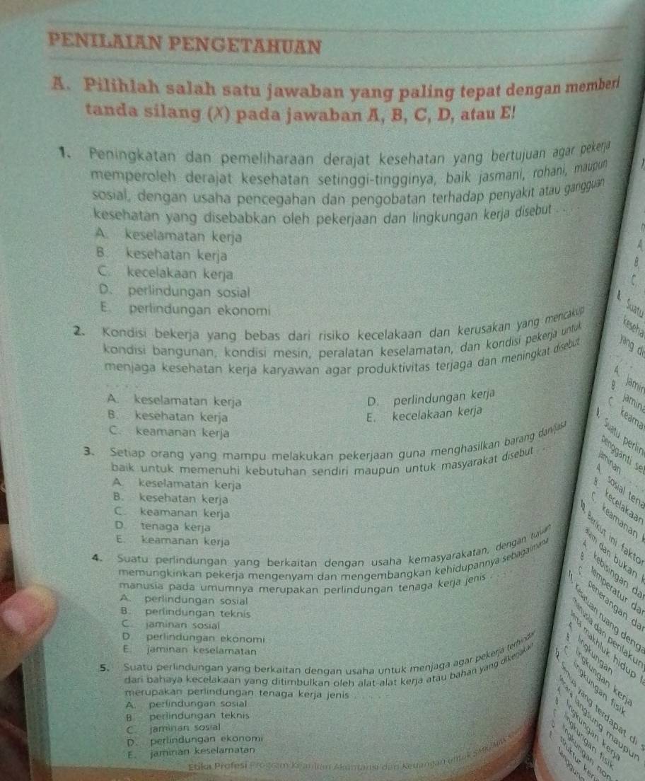 PENILAIAN PENGETAHUAN
A. Pilihlah salah satu jawaban yang paling tepat dengan memberi
tanda silang (X) pada jawaban A, B, C, D, atau E!
1. Peningkatan dan pemeliharaan derajät kesehatan yang bertujuan agar pekera
memperoleh derajat kesehatan setinggi-tingginya, baik jasmani, rohani, maupun
sosial, dengan usaha pencegahan dan pengobatan terhadap penyakit atau gangguan
kesehatan yang disebabkan oleh pekerjaan dan lingkungan kerja disebut .
A. keselamatan kerja
A
B. kesehatan kerja
B
C. kecelakaan kerja
C.
D. perlindungan sosial
Suat
E perlindungan ekonomi
2. Kondisi bekerja yang bebas dari risiko kecelakaan dan kerusakan yang mencakup
kondisi bangunan, kondisi mesín, peralatan keselamatan, dan kondisi pekerja untuk
keseha
menjaga keśehatan kerja karyawan agar produktivitas terjaga dan meningkat disebut yang dì
A Jami
A. keselamatan kerja D. perlindungan kerja  jamín
B. kesehatan kerja E. kecelakaan kerja keam
C. keamanan kerja
3. Setiap orang yang mampu melakukan pekerjaan guna menghasilkan barang dan/jasa puatu perlir
baik untuk memenuhi kebutuhan sendiri maupun untuk masyarakat disebut
engganti se
A. keselamatan kerja
sosial ten aminan
, .
B. kesehatan kerja
kecelakaa
C. keamanan kerja
keamanan
D. tenaga kerja
E. keamanan kerja
im dan bukan
memungkinkan pekerjä mengenyam dan mengembangkan kehidupannya sebagaiman 
4. Suatu perlindungan yang berkaitan dengan usaha kemasyarakatan, dengan tujah ré  éé kebisingan d r   
manusia pada umumnya merupakan perlindungan tenaga kerja jenis
  
mprr
A. perlindungan sosial
B. perlindungan teknis
ártuan rưang den
Iusia dan perilakı
D. perlindungan ekonomi
E jaminan keselamatan
5. Suatu perlindungan yang berkaitan dengan usaha untuk menjaga agar pekerjá terhinde
C jaminan sosial    makhluk hidup gküngan  fs
dari  bahaya kecelakaan yang ditimbulkan oleh alat-alat kerja atau bahan yang  dikenak *   kungan ker
merupakan perlindungan tenaga kerja jenis
A. perfindungan sosial
4 vàng terdapat d
B perlindungan teknis
langsung maup
C. jaminan sosial
D. perlindungan ekonomi
E. jaminan keselamatan
Etika Profesši Frošram Keanlian Akamansi dan Keuanjan unisk SMk/Ax
B é