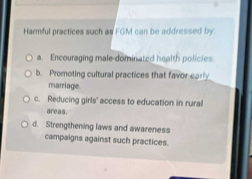 Harmful practices such as FGM can be addressed by.
a. Encouraging male-dominated health policies.
b、 Promoting cultural practices that favor early
marriage.
c. Reducing girls' access to education in rural
areas.
d. Strengthening laws and awareness
campaigns against such practices.