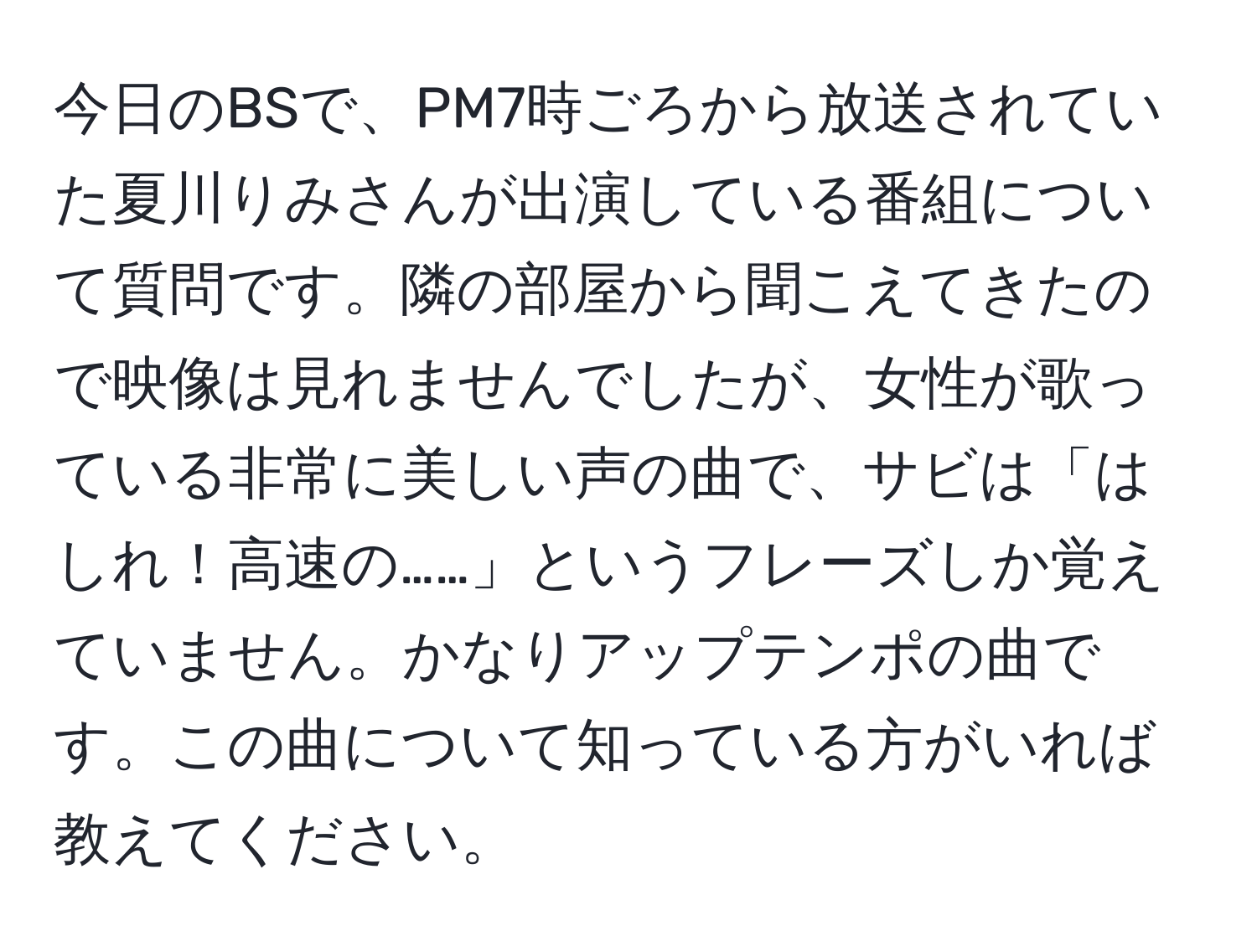 今日のBSで、PM7時ごろから放送されていた夏川りみさんが出演している番組について質問です。隣の部屋から聞こえてきたので映像は見れませんでしたが、女性が歌っている非常に美しい声の曲で、サビは「はしれ！高速の……」というフレーズしか覚えていません。かなりアップテンポの曲です。この曲について知っている方がいれば教えてください。