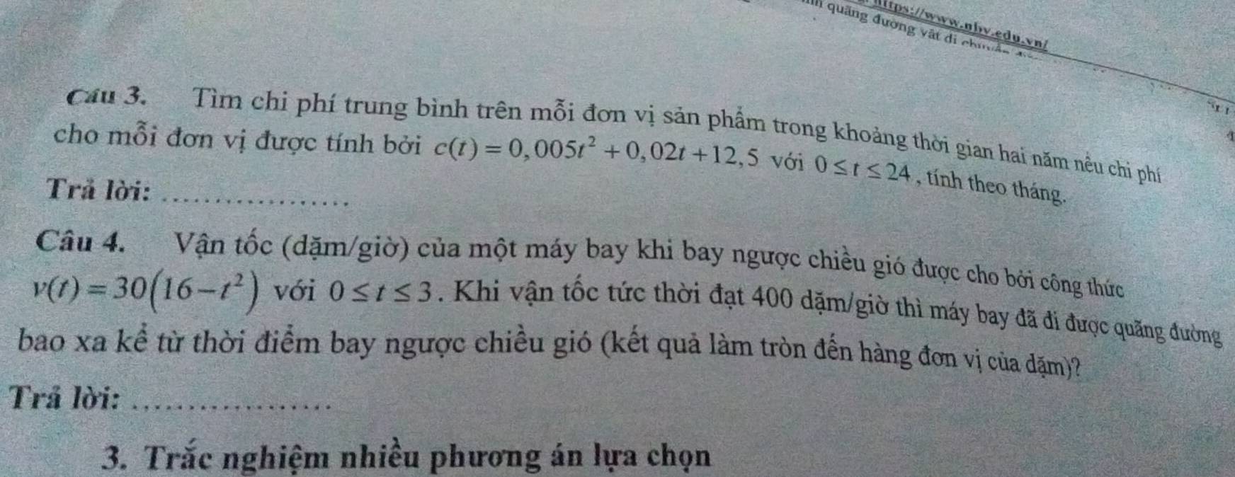 quảng đường vật di chí 
x 1 
Câu 3. Tìm chi phí trung bình trên mỗi đơn vị sản phẩm trong khoảng thời gian hai năm nều chi phí 
cho mỗi đơn vị được tính bởi c(t)=0,005t^2+0,02t+12,5 với 0≤ t≤ 24 , tính theo tháng. 
Trả lời:_ 
Câu 4. Vận tốc (dặm/giờ) của một máy bay khi bay ngược chiều gió được cho bởi công thức
v(t)=30(16-t^2) với 0≤ t≤ 3. Khi vận tốc tức thời đạt 400 dặm/giờ thì máy bay đã đi được quãng đường 
bao xa kể từ thời điểm bay ngược chiều gió (kết quả làm tròn đến hàng đơn vị của đặm)? 
Trả lời:_ 
3. Trắc nghiệm nhiều phương án lựa chọn