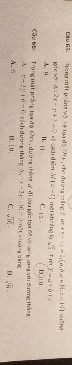 Trong mặt phẳng với hệ tọa độ Oxy , cho đường thẳng d: ax+by+c=0, (a,b,c∈ N, c<10) vuông
góc với △ :2x-y+3=0 và cách điểm M (2;-2) một khoảng là sqrt(5) , Tính T=a+b+c
B. 11.
A. 9. D.)10 .
C. 12 ·
Câu 66: Trong mặt phẳng tọa độ Oxy , đường thẳng ự đi qua gốc tọa độ và song song với đường thẳng
△ _1:x-3y+6=0 cách đường thẳng Delta _2:x-3y+10=0 một khoảng bằng
A. 6. B. 10. C. sqrt(10)· D. sqrt(6)·