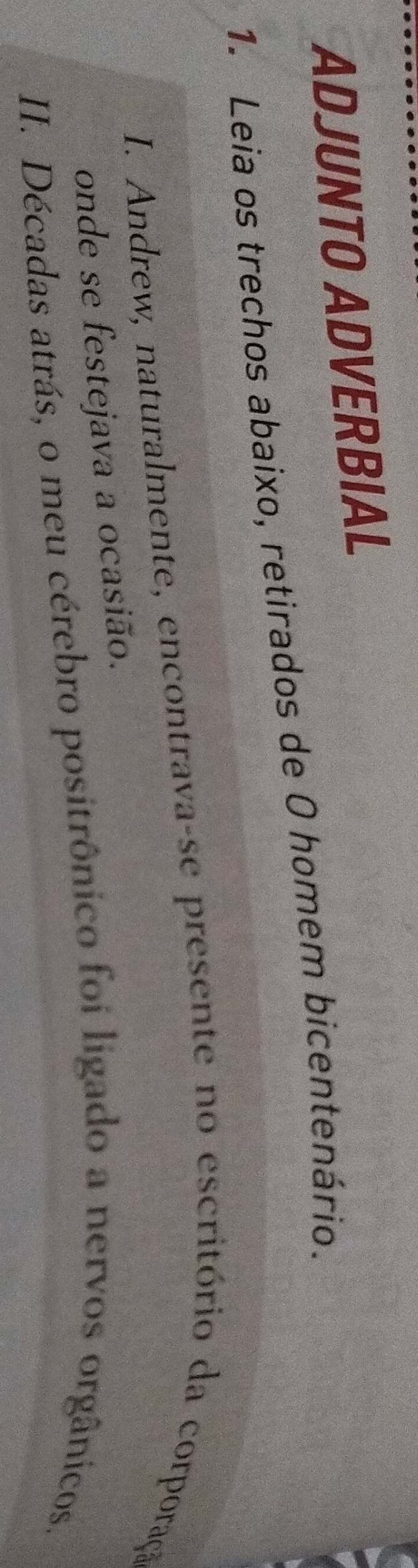 ADJUNTO ADVERBIAL 
1. Leia os trechos abaixo, retirados de O homem bicentenário. 
I. Andrew, naturalmente, encontrava-se presente no escritório da corporação 
onde se festejava a ocasião. 
II. Décadas atrás, o meu cérebro positrônico foi ligado a nervos orgânicos.