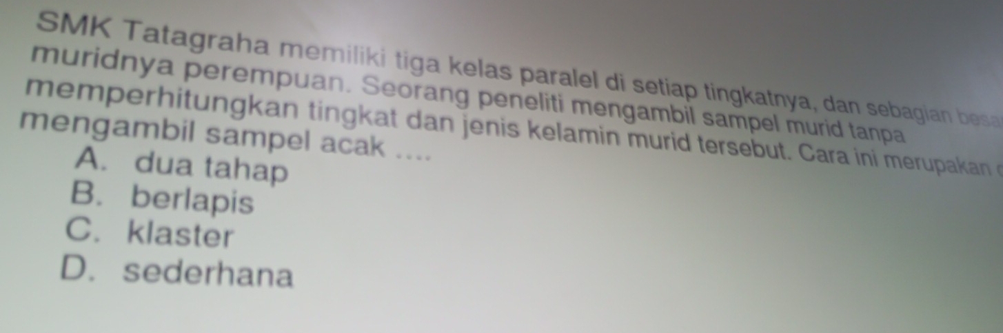 SMK Tatagraha memiliki tiga kelas paralel di setiap tingkatnya, dan sebagian besa
muridnya perempuan. Seorang peneliti mengambil sampel murid tanpa
memperhitungkan tingk at dan jenis kelamin murid tersebut. Cara ini merupakan o
mengambil sampel acak ....
A. dua tahap
B. berlapis
C. klaster
D. sederhana