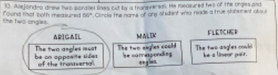 Alejondro drew two paraliel lines cut by a tranversal. He neasured tws of the orgles and 
found that both measured 56° Circle the name of ans istident wiso nade a true statement absui 
the two angles. 
ARIGA=L ALIK FLETCHER 
The two angles must 
be on opposite sides The two eagles could The two angles cood 
hecorresponding he a lineor pair. 
of the tranversal. englen.