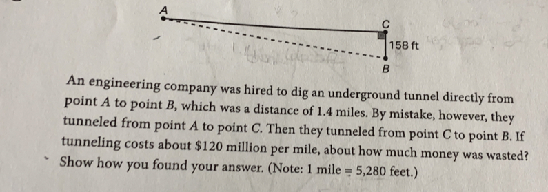 A
C
158 ft
B
An engineering company was hired to dig an underground tunnel directly from
point A to point B, which was a distance of 1.4 miles. By mistake, however, they
tunneled from point A to point C. Then they tunneled from point C to point B. If
tunneling costs about $120 million per mile, about how much money was wasted?
Show how you found your answer. (Note: 1 mile =5,280 feet.)