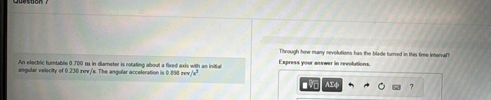Through how many revolutions has the blade turned in this time interval? 
An electric turntable 0.700 m in diameter is rotating about a fixed axis with an initial Express your answer in revolutions. 
angular velocity of 0.230 xev/s. The angular acceleration is 0.898rev/s^2. 
AΣφ ?