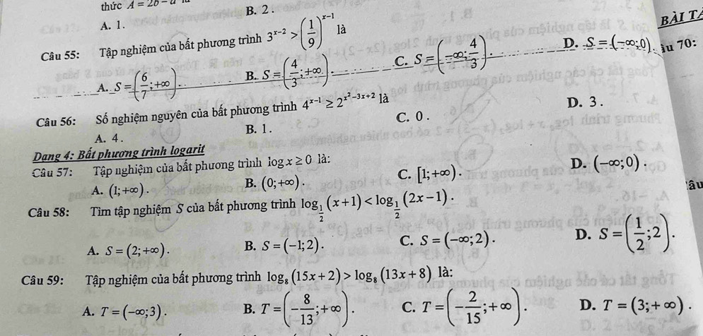 thức A=2b-a B. 2 .
A. 1.
bài t
D. _ S(-∈fty ,0).
Câu 55: Tập nghiệm của bất phương trình 3^(x-2)>( 1/9 )^x-11dot a ầu 70:
A. _ S=( 6/7 ;+∈fty ). B. S=( 4/3 ;+∈fty )_-... C. S=(-∈fty ; 4/3 ).
Câu 56: Số nghiệm nguyên của bất phương trình 4^(x-1)≥ 2^(x^2)-3x+2 là D. 3 .
A. 4 . B. 1 . C. 0 .
Dạng 4: Bất phương trình logarit
Câu 57: Tập nghiệm của bất phương trình 1 ogx≥ 0 là
D. (-∈fty ;0).
B. (0;+∈fty ).
C. [1;+∈fty ).
A. (1;+∈fty ). lâu
Câu 58: Tìm tập nghiệm S của bất phương trình log _ 1/2 (x+1)
C.
A. S=(2;+∈fty ). B. S=(-1;2). S=(-∈fty ;2).
D. S=( 1/2 ;2).
Câu 59: Tập nghiệm của bất phương trình log _8(15x+2)>log _8(13x+8) là:
A. T=(-∈fty ;3).
B. T=(- 8/13 ;+∈fty ). C. T=(- 2/15 ;+∈fty ). D. T=(3;+∈fty ).