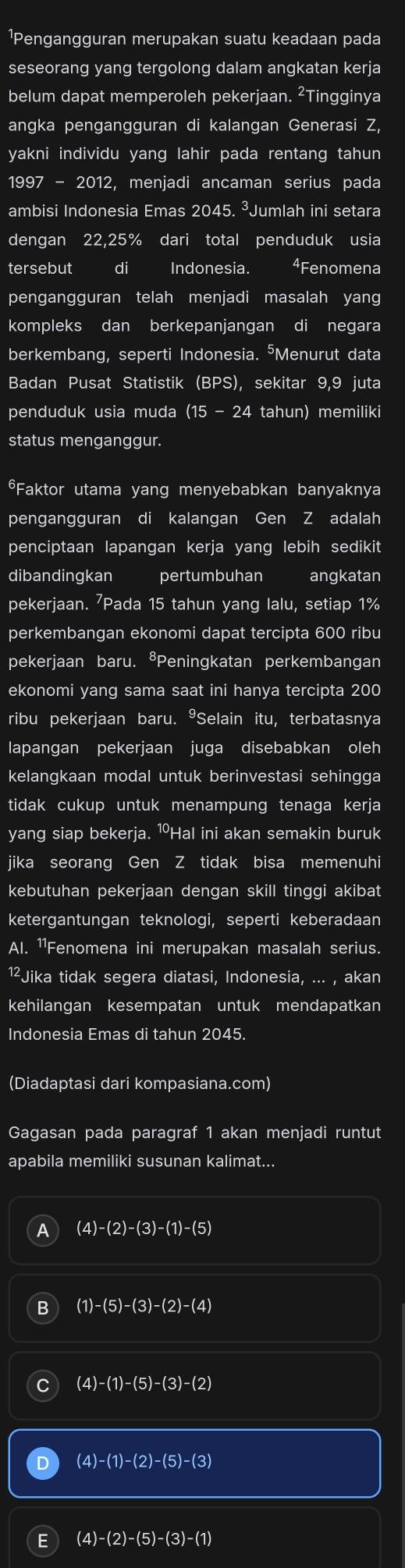 ¹Pengangguran merupakan suatu keadaan pada
seseorang yang tergolong dalam angkatan kerja
belum dapat memperoleh pekerjaan. ²Tingginya
angka pengangguran di kalangan Generasi Z,
yakni individu yang lahir pada rentang tahun
1997-2012 2, menjadi ancaman serius pada
ambisi Indonesia Emas 2045. ³Jumlah ini setara
dengan 22,25% dari total penduduk usia
tersebut di Indonesia. 4Fenomena
pengangguran telah menjadi masalah yang
kompleks dan berkepanjangan di negara
berkembang, seperti Indonesia. ⁵Menurut data
Badan Pusat Statistik (BPS), sekitar 9,9 juta
penduduk usia muda (15-24 tahun) memiliki
status menganggur.
*Faktor utama yang menyebabkan banyaknya
pengangguran di kalangan Gen Z adalah
penciptaan lapangan kerja yang lebih sedikit
dibandingkan pertumbuhan I angkatan
pekerjaan. 'Pada 15 tahun yang lalu, setiap 1%
perkembangan ekonomi dapat tercipta 600 ribu
pekerjaan baru. ⁸Peningkatan perkembangan
ekonomi yang sama saat ini hanya tercipta 200
ribu pekerjaan baru. ⁹Selain itu, terbatasnya
lapangan pekerjaan juga disebabkan oleh
kelangkaan modal untuk berinvestasi sehingga
tidak cukup untuk menampung tenaga kerja
yang siap bekerja. ⑩Hal ini akan semakin buruk
jika seorang Gen Z tidak bisa memenuhi
kebutuhan pekerjaan dengan skill tinggi akibat
ketergantungan teknologi, seperti keberadaan
Al. ¹¹Fenomena ini merupakan masalah serius.
1²Jika tidak segera diatasi, Indonesia, ... , akan
kehilangan kesempatan untuk mendapatkan
Indonesia Emas di tahun 2045.
(Diadaptasi dari kompasiana.com)
Gagasan pada paragraf 1 akan menjadi runtut
apabila memiliki susunan kalimat...
A (4)-(2)-(3)-(1)-(5)
B (1)-(5)-(3)-(2)-(4)
(4)-(1)-(5)-(3)-(2)
(4)-(1)-(2)-(5)-(3)
E (4)-(2)-(5)-(3)-(1)