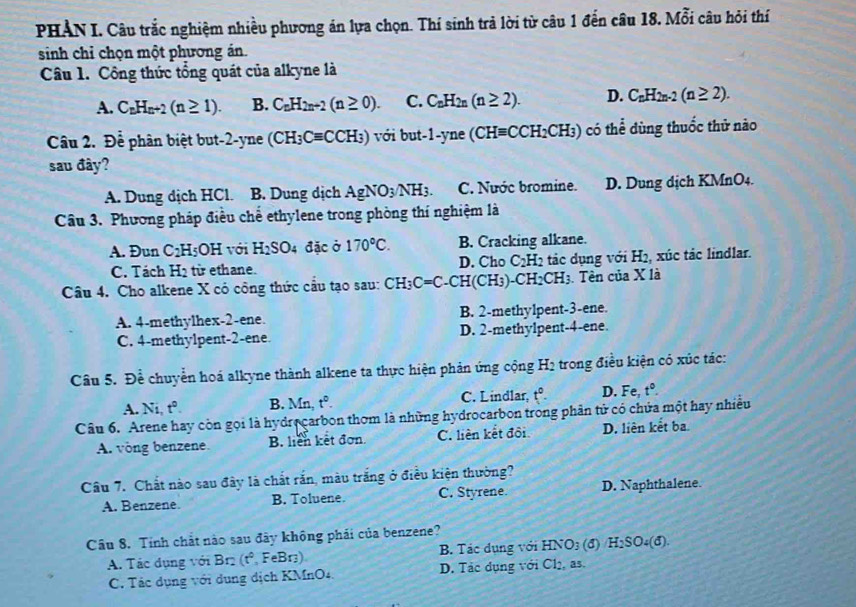 PHẢN I. Câu trắc nghiệm nhiều phương án lựa chọn. Thí sinh trả lời từ câu 1 đến câu 18. Mỗi câu hỏi thí
sinh chỉ chọn một phương án.
Câu 1. Công thức tổng quát của alkyne là
A. C_nH_n+2(n≥ 1). B. C_nH_2n+2(n≥ 0). C. C_nH_2n(n≥ 2). D. C_nH_2n-2(n≥ 2).
Câu 2. Để phân biệt but-2-yne (CH_3Cequiv CCH_3) với but-1-yne(CHequiv CCH_2CH_3) có thể dùng thuốc thử nào
sau đây?
A. Dung dịch HCl. a B. Dung dịch AgNO_3/NH_3. C. Nước bromine. D. Dung dịch KMnO4.
Câu 3. Phương pháp điều chế ethylene trong phòng thí nghiệm là
A. Đun C_2H_5OH với H_2SO 4 đặc ở 170°C. B. Cracking alkane.
C. Tách H_2 từ ethane. D. Cho C_2H_2 tác dụng với H2, xúc tác lindlar.
Câu 4. Cho alkene X có công thức cầu tạo sau: CH_3C=C-CH(CH_3)-CH_2CH_3 I3. Tên của X là
A. 4-methylhex-2-ene. B. 2-methylpent-3-ene.
C. 4-methylpent-2-ene. D. 2-methylpent-4-ene.
Câu 5. Để chuyển hoá alkyne thành alkene ta thực hiện phản ứng cộng H2 trong điều kiện có xúc tác:
A. Ni, t°. B. Mn t^0. C. Lindlar, t°. D. Fe, t°.
Câu 6. Arene hay còn gọi là hydrecarbon thơm là những hydrocarbon trong phân tử có chứa một hay nhiều
A. vòng benzene. B. liên kết đơn. C. liên kết đôi D. liên kết ba
Câu 7. Chất nào sau đây là chất rắn, màu trắng ở điều kiện thường?
A. Benzene. B. Toluene. C. Styrene. D. Naphthalene
Câu 8. Tính chất nào sau đây không phái của benzene?
A. Tác dụng với Br2 (t° FeBr) B. Tác dụng với HNO3 (đ) H_2SO_4(d).
C. Tác dụng với dụng dịch KMnO4. D. Tác dụng với Cl2, as.
