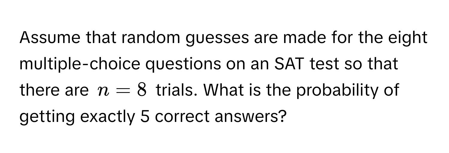 Assume that random guesses are made for the eight multiple-choice questions on an SAT test so that there are $n = 8$ trials. What is the probability of getting exactly 5 correct answers?