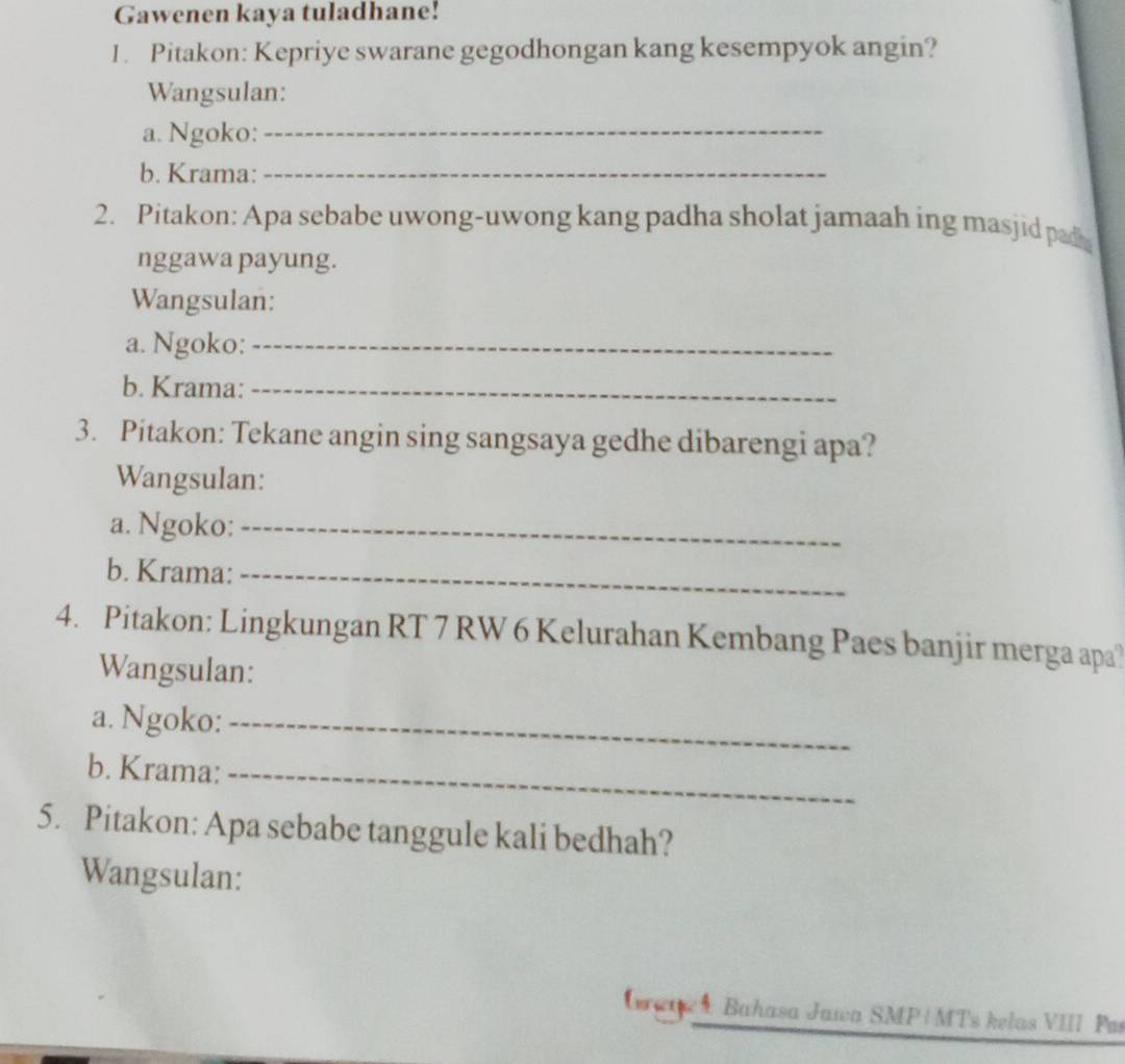 Gawenen kaya tuladhane! 
1. Pitakon: Kepriye swarane gegodhongan kang kesempyok angin? 
Wangsulan: 
a. Ngoko:_ 
b. Krama:_ 
2. Pitakon: Apa sebabe uwong-uwong kang padha sholat jamaah ing masjid pad 
nggawa payung. 
Wangsulan: 
a. Ngoko:_ 
b. Krama:_ 
3. Pitakon: Tekane angin sing sangsaya gedhe dibarengi apa? 
Wangsulan: 
a. Ngoko:_ 
b. Krama:_ 
4. Pitakon: Lingkungan RT 7 RW 6 Kelurahan Kembang Paes banjir merga apa) 
Wangsulan: 
a. Ngoko:_ 
b. Krama:_ 
5. Pitakon: Apa sebabe tanggule kali bedhah? 
Wangsulan: 
Grar Bahasa Jawa SMP+MTs kelas VIII Pas