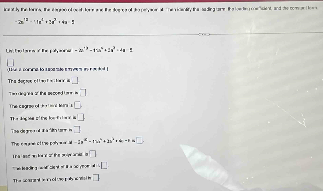 ldentify the terms, the degree of each term and the degree of the polynomial. Then identify the leading term, the leading coefficient, and the constant term.
-2a^(10)-11a^4+3a^3+4a-5
List the terms of the polynomial -2a^(10)-11a^4+3a^3+4a-5. 
□ 
(Use a comma to separate answers as needed.)
The degree of the first term is □. 
The degree of the second term is □.
The degree of the third term is □.
The degree of the fourth term is □. 
The degree of the fifth term is □.
The degree of the polynomial -2a^(10)-11a^4+3a^3+4a-5 is □.
The leading term of the polynomial is □.
The leading coefficient of the polynomial is □.
The constant term of the polynomial is □.