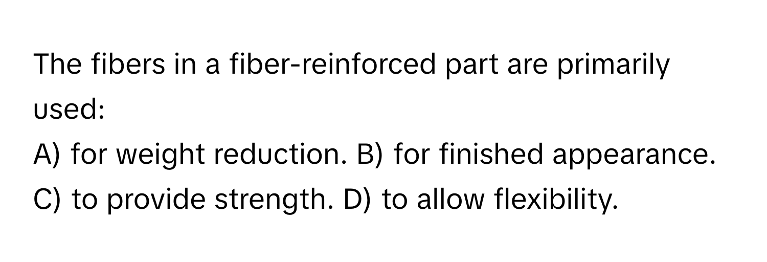 The fibers in a fiber-reinforced part are primarily used:

A) for weight reduction. B) for finished appearance. C) to provide strength. D) to allow flexibility.