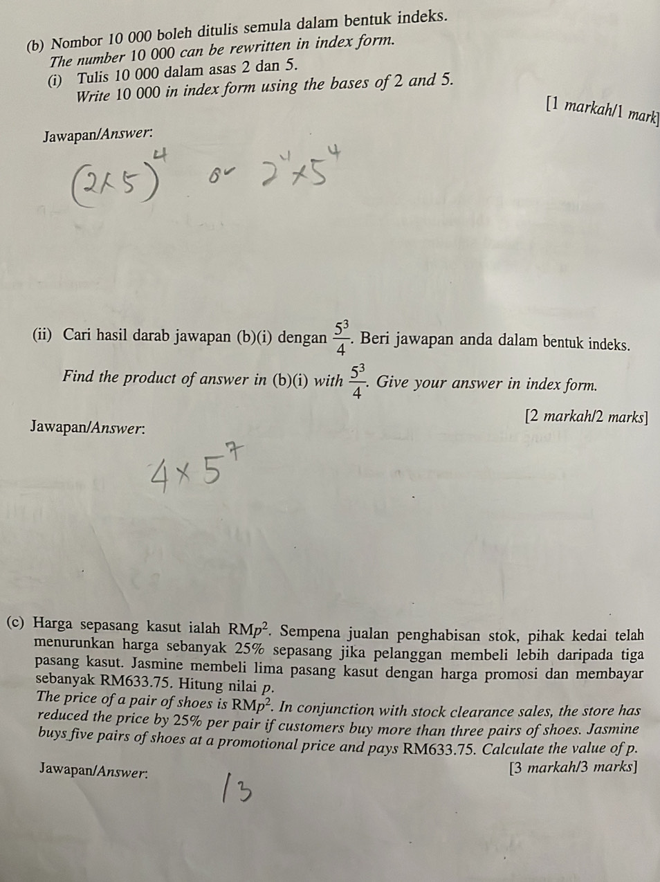 Nombor 10 000 boleh ditulis semula dalam bentuk indeks. 
The number 10 000 can be rewritten in index form. 
(i) Tulis 10 000 dalam asas 2 dan 5. 
Write 10 000 in index form using the bases of 2 and 5. 
[1 markah/1 mark] 
Jawapan/Answer: 
(ii) Cari hasil darab jawapan (b)(i) dengan  5^3/4 . Beri jawapan anda dalam bentuk indeks. 
Find the product of answer in (b)(i) with  5^3/4 . Give your answer in index form. 
[2 markah/2 marks] 
Jawapan/Answer: 
(c) Harga sepasang kasut ialah RMp^2. Sempena jualan penghabisan stok, pihak kedai telah 
menurunkan harga sebanyak 25% sepasang jika pelanggan membeli lebih daripada tiga 
pasang kasut. Jasmine membeli lima pasang kasut dengan harga promosi dan membayar 
sebanyak RM633.75. Hitung nilai p. 
The price of a pair of shoes is RMp^2. In conjunction with stock clearance sales, the store has 
reduced the price by 25% per pair if customers buy more than three pairs of shoes. Jasmine 
buys five pairs of shoes at a promotional price and pays RM633.75. Calculate the value of p. 
Jawapan/Answer: 
[3 markah/3 marks]