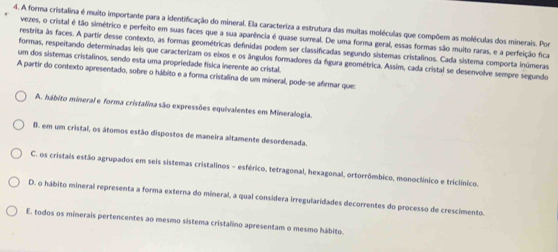 A forma cristalina é muito importante para a identificação do mineral. Ela caracteriza a estrutura das muitas moléculas que compõem as moléculas dos minerais. Por
vezes, o cristal é tão simétrico e perfeito em suas faces que a sua aparência é quase surreal. De uma forma geral, essas formas são muito raras, e a perfeição fica
restrita às faces. A partir desse contexto, as formas geométricas defínidas podem ser classificadas segundo sistemas cristalinos. Cada sistema comporta inúmeras
formas, respeitando determinadas leis que caracterizam os eixos e os ângulos formadores da figura geométrica. Assim, cada cristal se desenvolve sempre segundo
um dos sistemas cristalinos, sendo esta uma propriedade física inerente ao cristal.
A partir do contexto apresentado, sobre o hábito e a forma cristalina de um mineral, pode-se afírmar que:
A. hábito mineral e forma cristalina são expressões equivalentes em Mineralogia.
B. em um cristal, os átomos estão dispostos de maneira altamente desordenada.
C. os cristais estão agrupados em seis sistemas cristalinos - esférico, tetragonal, hexagonal, ortorrômbico, monoclínico e triclínico.
D. o hábito mineral representa a forma externa do mineral, a qual considera irregularidades decorrentes do processo de crescimento.
E. todos os minerais pertencentes ao mesmo sistema cristalino apresentam o mesmo hábito.