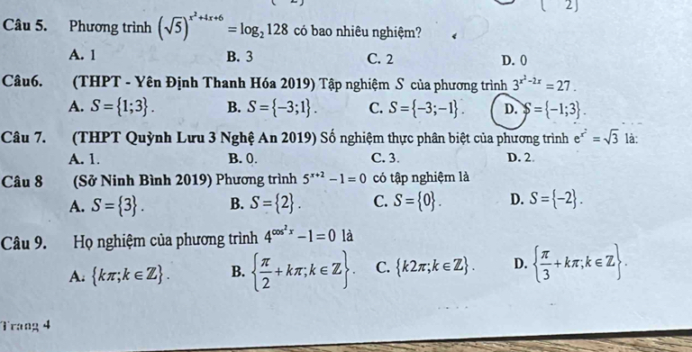 Phương trình (sqrt(5))^x^2+4x+6=log _2128 có bao nhiêu nghiệm?
A. 1 B. 3 C. 2 D. 0
Câu6. (THPT - Yên Định Thanh Hóa 2019) Tập nghiệm S của phương trình 3^(x^2)-2x=27.
A. S= 1;3. B. S= -3;1. C. S= -3;-1. D. S= -1;3. 
Câu 7. (THPT Quỳnh Lưu 3 Nghệ An 2019) Số nghiệm thực phân biệt của phương trình e^(x^2)=sqrt(3) là:
A. 1. B. 0. C. 3. D. 2.
Câu 8 (Sở Ninh Bình 2019) Phương trình 5^(x+2)-1=0 có tập nghiệm là
A. S= 3. B. S= 2. C. S= 0. D. S= -2. 
Câu 9. Họ nghiệm của phương trình 4^(cos ^2)x-1=0 là
A.  kπ ;k∈ Z. B.   π /2 +kπ ;k∈ Z. C.  k2π ;k∈ Z. D.   π /3 +kπ ;k∈ Z. 
Trang 4