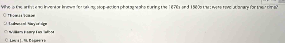 Who is the artist and inventor known for taking stop-action photographs during the 1870s and 1880s that were revolutionary for their time?
Thomas Edison
Eadweard Muybridge
William Henry Fox Talbot
Louis J. M. Daguerre