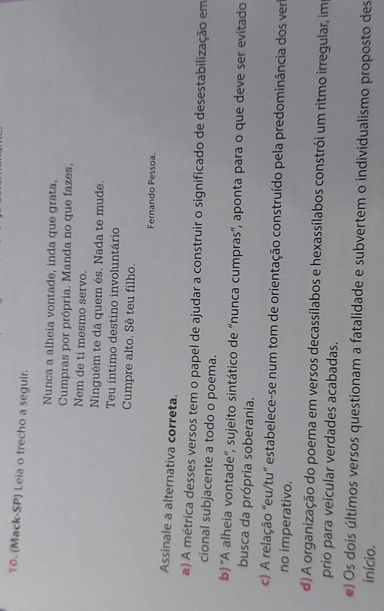(Mack-SP) Leia o trecho a seguir.
Nunca a alheia vontade, inda que grata,
Cumpras por própria. Manda no que fazes,
Nem de ti mesmo servo.
Ninguém te dá quem és. Nada te mude.
Teu íntimo destino involuntário
Cumpre alto. Sê teu filho.
Fernando Pessoa.
Assinale a alternativa correta.
a) A métrica desses versos tem o papel de ajudar a construir o significado de desestabilização em
cional subjacente a todo o poema.
b) “A alheia vontade”, sujeito sintático de “nunca cumpras”, aponta para o que deve ser evitado
busca da própria soberania.
c) A relação 'eu/tu' estabelece-se num tom de orientação construído pela predominância dos ver
no imperativo.
d) A organização do poema em versos decassílabos e hexassílabos constrói um ritmo irregular, im
prio para veicular verdades acabadas.
e) Os dois últimos versos questionam a fatalidade e subvertem o individualismo proposto des
início.
