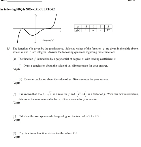 The following FRQ is NON-CALCULATOR!
15. The function ∫ is given by the graph above. Selected values of the function g are given in the table above,
where b and c are integers. Answer the following questions regarding these functions.
(a) The function f is modeled by a polynomial of degree π with leading coefficient a.
(i) Draw a conclusion about the value of n. Give a reason for your answer.
/ 4 pts
(ii) Draw a conclusion about the value of a. Give a reason for your answer.
/ 2 pts
(b) It is known that x=3-sqrt(2) is a zero for ƒ and (x^2+4) is a factor of f. With this new information,
determine the minimum value for π. Give a reason for your answer.
/ 2 pts
(c) Calculate the average rate of change of g on the interval -3≤ x≤ 3.
/ 3 pts
(d) If g is a linear function, determine the value of b.
/ 3 pts