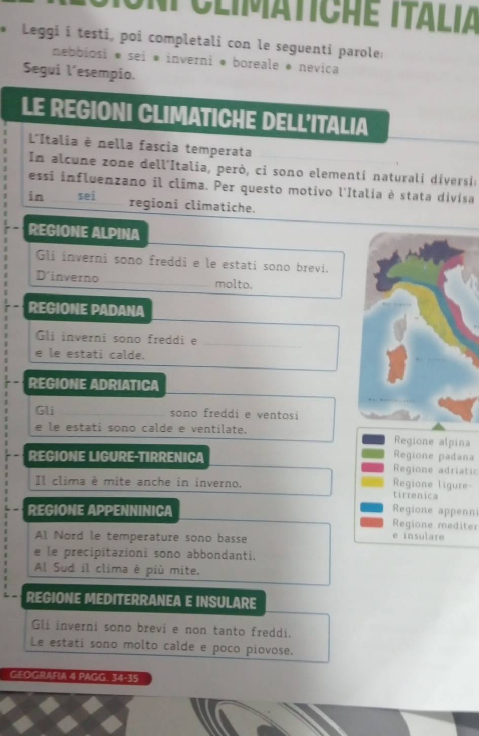 climatiche italia
Leggi i testi, poi completali con le seguenti parole:
nebbiosi * sei ● inverni ● boreale ø nevica
Segui l’esempio.
LE REGIONI CLIMATICHE DELL'ITALIA
L'Italia è nella fascia temperata
n a lcune zone dell'Italia, però, ci sono elementi naturali diversi a
essi influenzano il clima. Per questo motivo l'Italia è stata divisa
in sei
regioni climatiche.
REGIONE ALPINA
Gli inverni sono freddi e le estati sono brevi.
D' inverno _molto.
REGIONE PADANA
Gli inverni sono freddi e_
e le estati calde.
REGIONE ADRIATICA
Gli _sono freddi e ventosi
e le estati sono calde e ventilate.
Regione alpina
Regione padana
REGIONE LIGURE-TIRRENICA Regione adriatic
Il clima è mite anche in inverno.
Regione ligure-
tirrenica
Regione appenn
REGIONE APPENNINICA Regione mediter
Al Nord le temperature sono basse e insulare
e le precipitazioni sono abbondanti.
Al Sud il clima è più mite.
REGIONE MEDITERRANEA E INSULARE
Gli inverni sono brevi e non tanto freddi.
Le estati sono molto calde e poco piovose.
GEOGRAFIA 4 PAGG. 34 -35