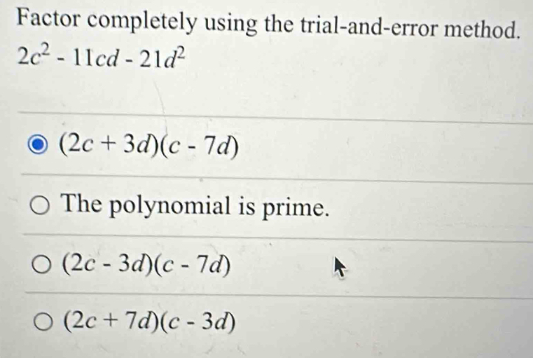 Factor completely using the trial-and-error method.
2c^2-11cd-21d^2
(2c+3d)(c-7d)
The polynomial is prime.
(2c-3d)(c-7d)
(2c+7d)(c-3d)