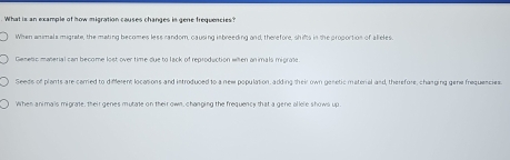 What is an example of how migration causes changes in gene frequencies?
When anmals migrate, the mating becomes less random, causing inbreeding and, therefore, shifts in the proportion of alieles.
Gesetic maserial can become lost over time due to lack of reproduction wien animals migrale
Seeds of plants are carred to different locasions and introduced to a new population, adding their own genetic material and, therefore, changing gene frequencies
When animals migrate, their genes mutate on their own, changing the frequency that a gene allele shows up