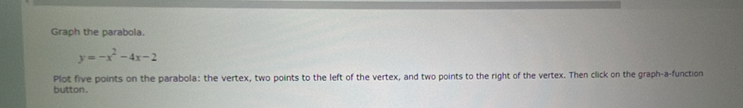 Graph the parabola.
y=-x^2-4x-2
Plot five points on the parabola: the vertex, two points to the left of the vertex, and two points to the right of the vertex. Then click on the graph-a-function 
button.