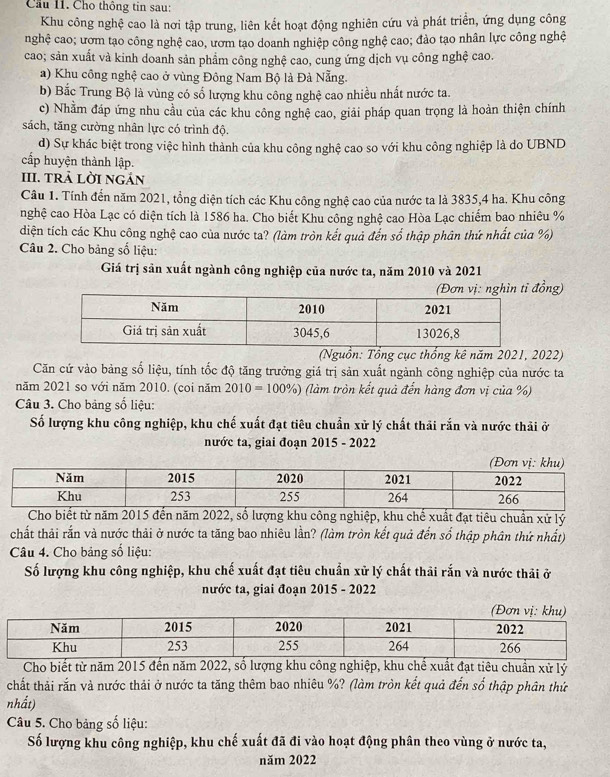 Cầu 11. Cho thông tin sau:
Khu công nghệ cao là nơi tập trung, liên kết hoạt động nghiên cứu và phát triển, ứng dụng công
nghệ cao; ươm tạo công nghệ cao, ươm tạo doanh nghiệp công nghệ cao; đào tạo nhân lực công nghệ
cao; sản xuất và kinh doanh sản phẩm công nghệ cao, cung ứng dịch vụ công nghệ cao.
a) Khu công nghệ cao ở vùng Đông Nam Bộ là Đà Nẵng.
b) Bắc Trung Bộ là vùng có số lượng khu công nghệ cao nhiều nhất nước ta.
c) Nhằm đáp ứng nhu cầu của các khu công nghệ cao, giải pháp quan trọng là hoàn thiện chính
sách, tăng cường nhân lực có trình độ.
d) Sự khác biệt trong việc hình thành của khu công nghệ cao so với khu công nghiệp là do UBND
cấp huyện thành lập.
III. tRả lời ngán
Câu 1. Tính đến năm 2021, tổng diện tích các Khu công nghệ cao của nước ta là 3835,4 ha. Khu công
nghệ cao Hòa Lạc có diện tích là 1586 ha. Cho biết Khu công nghệ cao Hòa Lạc chiếm bao nhiêu %
diện tích các Khu công nghệ cao của nước ta? (làm tròn kết quả đến số thập phân thứ nhất của %)
Câu 2. Cho bảng số liệu:
Giá trị sản xuất ngành công nghiệp của nước ta, năm 2010 và 2021
đồng)
(Nguồn: Tổng cục thổng kê năm 2021, 2022)
Căn cứ vào bảng số liệu, tính tốc độ tăng trưởng giá trị sản xuất ngành công nghiệp của nước ta
năm 2021 so với năm 2010. (coi năm 2010=100% ) (làm tròn kết quả đến hàng đơn vị của %)
Câu 3. Cho bảng số liệu:
Số lượng khu công nghiệp, khu chế xuất đạt tiêu chuẩn xử lý chất thải rắn và nước thải ở
nước ta, giai đoạn 2015 - 2022
Cho biết từ năm 2015 đến năm 2022, số lượng khu công nghiệp, khu chế xuất đạt tiêu chuẩn xử lý
chất thải rắn và nước thải ở nước ta tăng bao nhiêu lần? (làm tròn kết quả đến số thập phân thứ nhất)
Câu 4. Cho bảng số liệu:
Số lượng khu công nghiệp, khu chế xuất đạt tiêu chuẩn xử lý chất thải rắn và nước thải ở
nước ta, giai đoạn 2015 - 2022
Cho biết từ năm 2015 đến năm 2022, số lượng khu công nghiệp, khu chế xuất đạt tiêu chuẩn xử lý
chất thải rắn và nước thải ở nước ta tăng thêm bao nhiêu %? (làm tròn kết quả đến số thập phân thứ
nhất)
Câu 5. Cho bảng số liệu:
Số lượng khu công nghiệp, khu chế xuất đã đi vào hoạt động phân theo vùng ở nước ta,
năm 2022