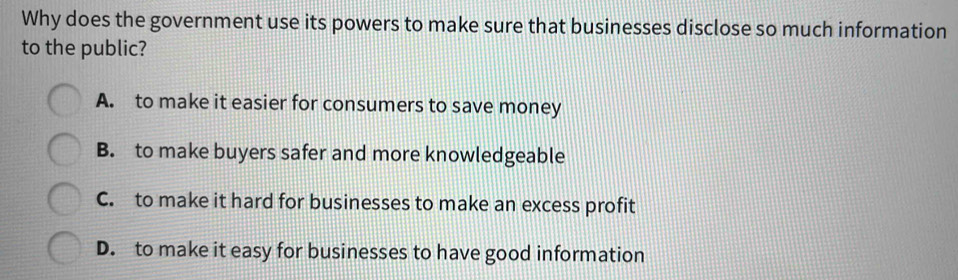 Why does the government use its powers to make sure that businesses disclose so much information
to the public?
A. to make it easier for consumers to save money
B. to make buyers safer and more knowledgeable
C. to make it hard for businesses to make an excess profit
D. to make it easy for businesses to have good information