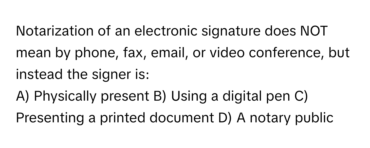 Notarization of an electronic signature does NOT mean by phone, fax, email, or video conference, but instead the signer is:

A) Physically present  B) Using a digital pen  C) Presenting a printed document  D) A notary public