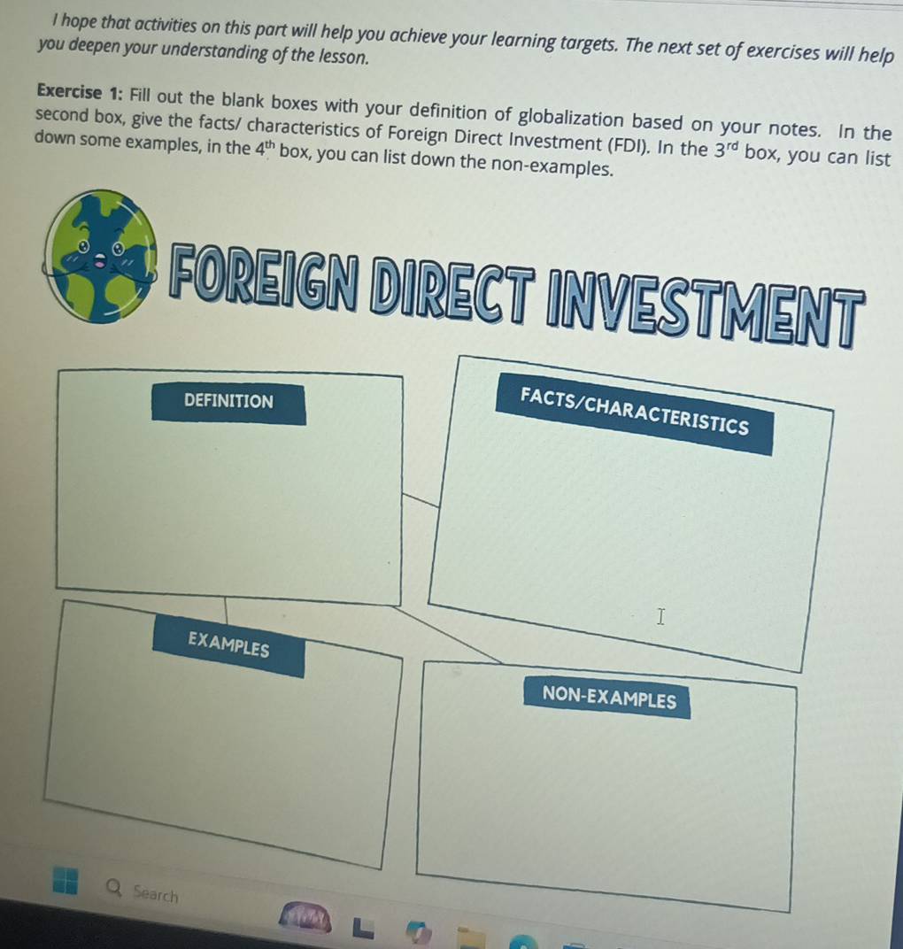 hope that activities on this part will help you achieve your learning targets. The next set of exercises will help 
you deepen your understanding of the lesson. 
Exercise 1: Fill out the blank boxes with your definition of globalization based on your notes. In the 
second box, give the facts/ characteristics of Foreign Direct Investment (FDI). In the 3^(rd) box, you can list 
down some examples, in the 4^(th) box, you can list down the non-examples. 
FOREIGN DIRECT INVESTMENT 
DEFINITION 
FACTS/CHARACTERISTICS 
EXAMPLES 
NON-EXAMPLES 
Q Search