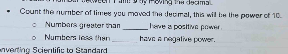 etween I and 9 by moving the decimal. 
Count the number of times you moved the decimal, this will be the power of 10. 
Numbers greater than _have a positive power. 
Numbers less than _have a negative power. 
nverting Scientific to Standard