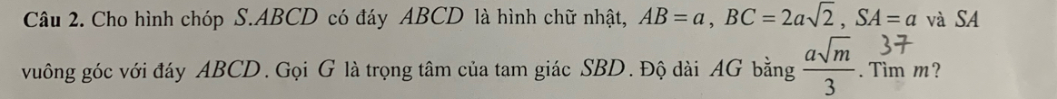 Cho hình chóp S. ABCD có đáy ABCD là hình chữ nhật, AB=a, BC=2asqrt(2), SA=a và SA 
vuông góc với đáy ABCD. Gọi G là trọng tâm của tam giác SBD. Độ dài AG bằng  asqrt(m)/3 . Tìm m?